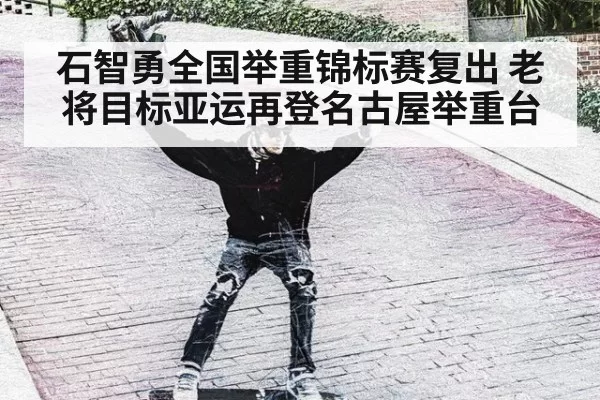 石智勇全国举重锦标赛复出 老将目标亚运再登名古屋举重台