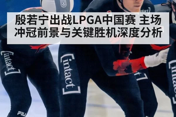 殷若宁出战LPGA中国赛 主场冲冠前景与关键胜机深度分析